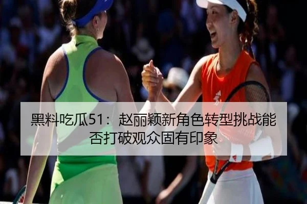 黑料吃瓜51：赵丽颖新角色转型挑战能否打破观众固有印象