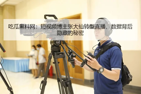 吃瓜黑料网：短视频博主张大仙转型直播，数据背后隐藏的秘密