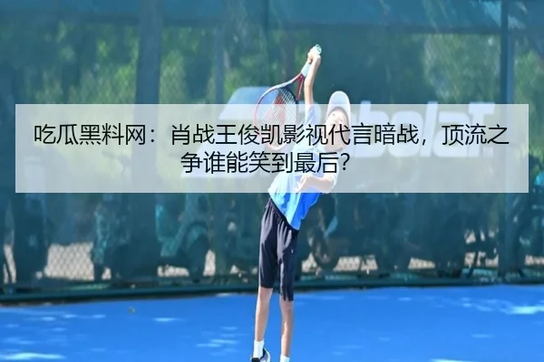 吃瓜黑料网：肖战王俊凯影视代言暗战，顶流之争谁能笑到最后？